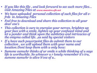 If you like this file , and look forward to see such more files…visit Amazing Files at  www.maestro.cjb.net We have uploaded  personal collection of such files for all e-frds  in Amazing Files  Feel free to download and share this collection to all your dear one’s This collection is sure to energize your nerves, brighten up your face with a smile, lighten up your confused mind and let u ponder and think upon the subtleties and intricacies of the enigma called life. ,as said by special visitors If u have such powerpoint files do submit them to our collection , we will upload them with your name and location:Dont keep them with u only bcoz: Sumone sumwhr thinks of ur smile n while thinking of u says life is worthwhile. So whnever u r lonely remember it's tru, sumone sumwhr is alive b'coz of u..  
