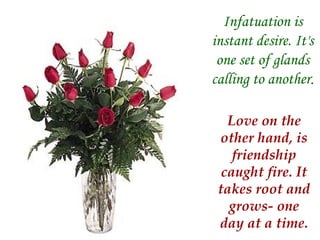 Infatuation is instant desire. It's one set of glands calling to another . Love on the other hand, is friendship caught fire. It takes root and grows- one day at a time. 