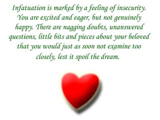 Infatuation is marked by a feeling of insecurity. You are excited and eager, but not genuinely happy. There are nagging doubts, unanswered questions, little bits and pieces about your beloved that you would just as soon not examine too closely, lest it spoil the dream.   