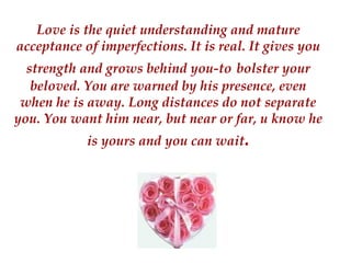 Love is the quiet understanding and mature acceptance of imperfections. It is real. It gives you strength and grows behind you-to   bolster your beloved. You are warned by his presence, even when he is away. Long distances do not separate you. You want him near, but near or far, u know he is yours and you can wait . 