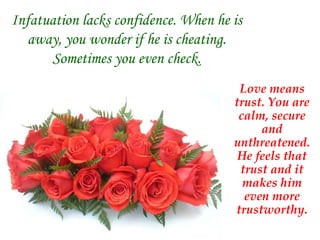 Infatuation lacks confidence. When he is away, you wonder if he is cheating. Sometimes you even check. Love means trust. You are calm, secure and unthreatened. He feels that trust and it makes him even more trustworthy. 