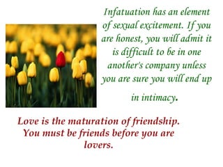 Infatuation has an element of sexual excitement. If you are honest, you will admit it is difficult to be in one another's company unless you are sure you will end up in intimacy .   Love is the maturation of friendship. You must be friends before you are lovers. 