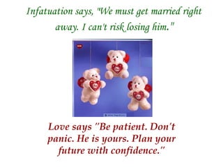 Infatuation says, "We must get married right away. I can't risk losing him ." Love says "Be patient. Don't panic. He is yours. Plan your future with confidence." 