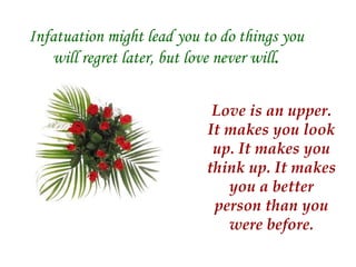 Infatuation might lead you to do things you will regret later, but love never will . Love is an upper. It makes you look up. It makes you think up. It makes you a better person than you were before. 