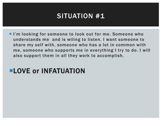 SITUATION #1

 I’m looking for someone to look out for me. Someone who
  understands me and is wiling to listen. I want someone to
  share my self with, someone who has a lot in common with
  me, someone who supports me in everything I try to do. I will
  also support them in all they work to accomplish.


LOVE or INFATUATION
 