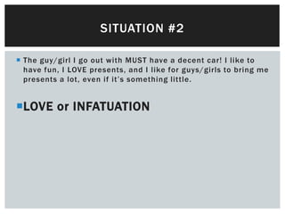 SITUATION #2

 The guy/girl I go out with MUST have a decent car! I like to
  have fun, I LOVE presents, and I like for guys/girls to bring me
  presents a lot, even if it’s something little.


LOVE or INFATUATION
 