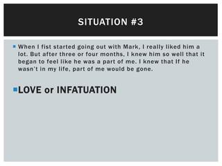 SITUATION #3

 When I fist started going out with Mark, I really liked him a
  lot. But after three or four months, I knew him so well that it
  began to feel like he was a part of me. I knew that If he
  wasn’t in my life, part of me would be gone.


LOVE or INFATUATION
 
