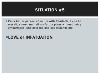 SITUATION #5

 I’m a better person when I’m with Charlotte. I can be
  myself, share, and tell my future plans without being
  embarresed. She gets me and understands me.


LOVE or INFATUATION
 
