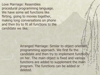 Arranged Marriage: Similar to object oriented programming approach. We first fix the candidate and then try to implement functions on her. The main object is fixed and various functions are added to supplement the main program. The functions can be added or deleted.  Love Marriage: Resembles procedural programming language. We have some set functions like flirting, going to movies together, making long conversations on phone and then try to fit all functions to the candidate we like. 