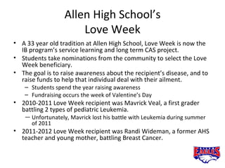 Allen High School’s
                       Love Week
• A 33 year old tradition at Allen High School, Love Week is now the
  IB program’s service learning and long term CAS project.
• Students take nominations from the community to select the Love
  Week beneficiary.
• The goal is to raise awareness about the recipient’s disease, and to
  raise funds to help that individual deal with their ailment.
    – Students spend the year raising awareness
    – Fundraising occurs the week of Valentine’s Day
• 2010-2011 Love Week recipient was Mavrick Veal, a first grader
  battling 2 types of pediatric Leukemia.
    — Unfortunately, Mavrick lost his battle with Leukemia during summer
      of 2011
• 2011-2012 Love Week recipient was Randi Wideman, a former AHS
  teacher and young mother, battling Breast Cancer.
 
