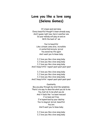 Love you like a love song<br />(Selena Gomes)<br />It's been said and done<br />Every beautiful thought's been already sung<br />And I guess right now, here's another one<br />So your melody will play on and on<br />With the best of' em<br />You're beautiful<br />Like a dream come alive, incredible<br />A centerfold miracle, lyrical<br />You saved my life again<br />And i want you to know baby<br />I, I love you like a love song baby<br />I, I love you like a love song baby<br />I, I love you like a love song baby<br />And I keep hittin' repeat-peat-peat-peat-peat<br />I, I love you like a love song baby<br />I, I love you like a love song baby<br />I, I love you like a love song baby<br />And I keep hittin' repeat-peat-peat-peat-peat<br />Constantly<br />Boy you play through my mind like symphony<br />There's no way to describe what you do to me<br />You Just do to me what you do<br />And it feels like i've been rescued<br />I've been set free<br />I'm hypnotized by your destiny<br />You're magical, lyrical, beautiful<br />You are<br />And I want you to know baby<br />I, I love you like a love song baby<br />I, I love you like a love song baby<br />I, I love you like a love song baby<br />And I keep hittin' repeat-peat-peat-peat-peat<br />I, I love you like a love song baby<br />I, I love you like a love song baby<br />I, I love you like a love song baby<br />And I keep hittin' repeat-peat-peat-peat-peat<br />No one compares<br />You stand alone<br />To every record I own<br />Music to my heart<br />That's what you're<br />A song that goes on and on<br />I, I love you like a love song baby<br />I, I love you like a love song baby<br />I, I love you like a love song baby<br />And I keep hittin' repeat-peat-peat-peat-peat<br />I, I love you like a love song baby<br />I, I love you like a love song baby<br />I, I love you like a love song baby<br />I love you, like a love song<br />