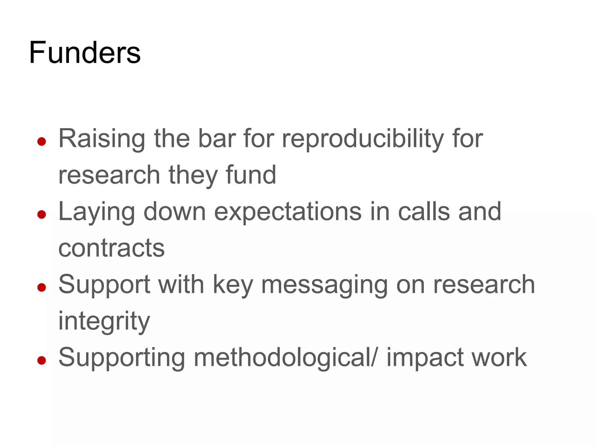 Funders
● Raising the bar for reproducibility for
research they fund
● Laying down expectations in calls and
contracts
● Support with key messaging on research
integrity
● Supporting methodological/ impact work
 