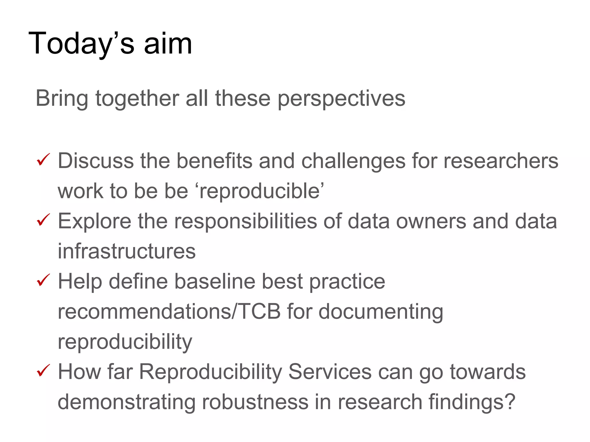 Today’s aim
Bring together all these perspectives
 Discuss the benefits and challenges for researchers
work to be be ‘reproducible’
 Explore the responsibilities of data owners and data
infrastructures
 Help define baseline best practice
recommendations/TCB for documenting
reproducibility
 How far Reproducibility Services can go towards
demonstrating robustness in research findings?
 