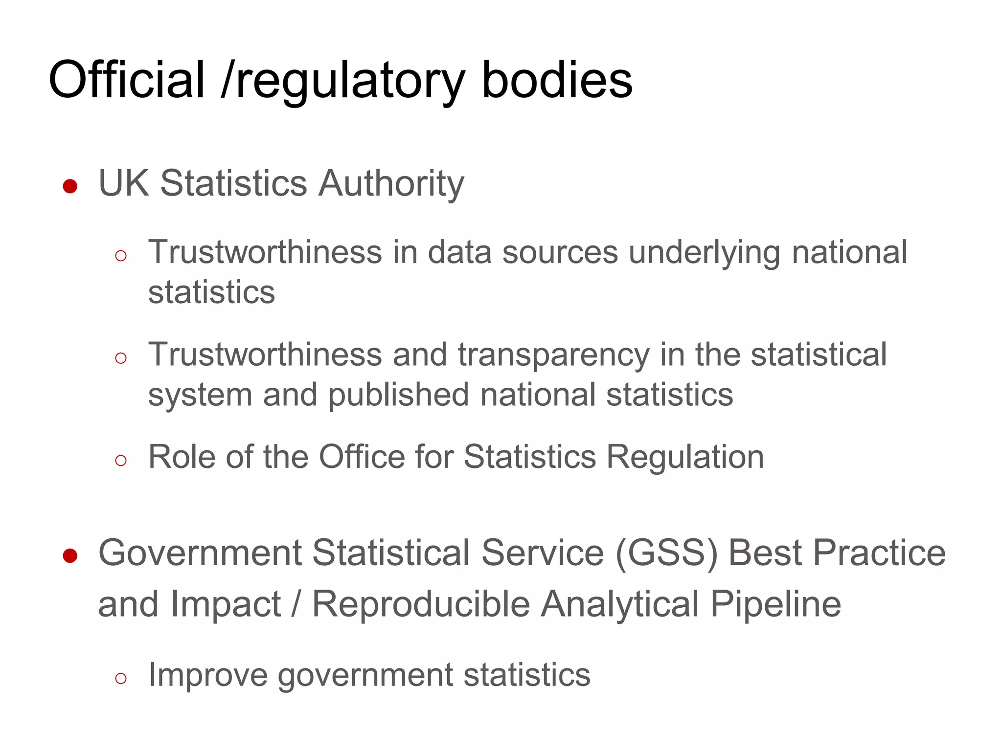 Official /regulatory bodies
● UK Statistics Authority
○ Trustworthiness in data sources underlying national
statistics
○ Trustworthiness and transparency in the statistical
system and published national statistics
○ Role of the Office for Statistics Regulation
● Government Statistical Service (GSS) Best Practice
and Impact / Reproducible Analytical Pipeline
○ Improve government statistics
 