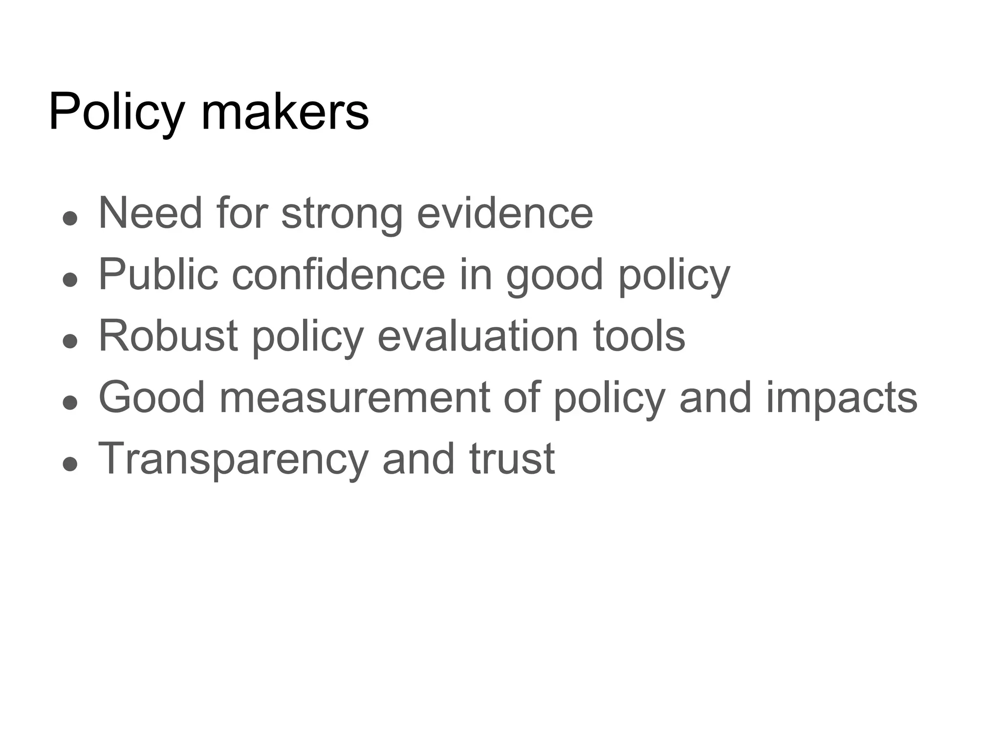 Policy makers
● Need for strong evidence
● Public confidence in good policy
● Robust policy evaluation tools
● Good measurement of policy and impacts
● Transparency and trust
 