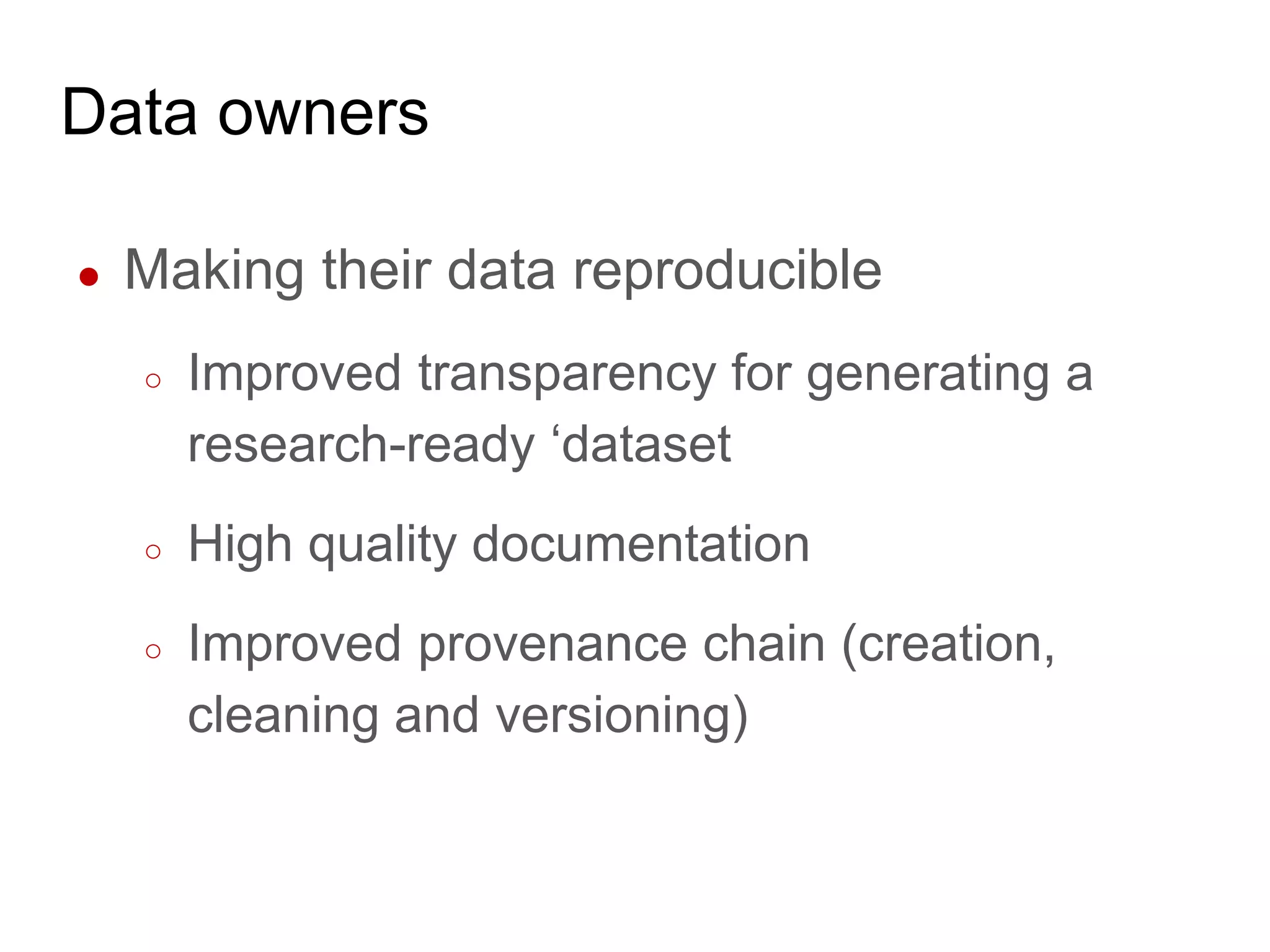 Data owners
● Making their data reproducible
○ Improved transparency for generating a
research-ready ‘dataset
○ High quality documentation
○ Improved provenance chain (creation,
cleaning and versioning)
 