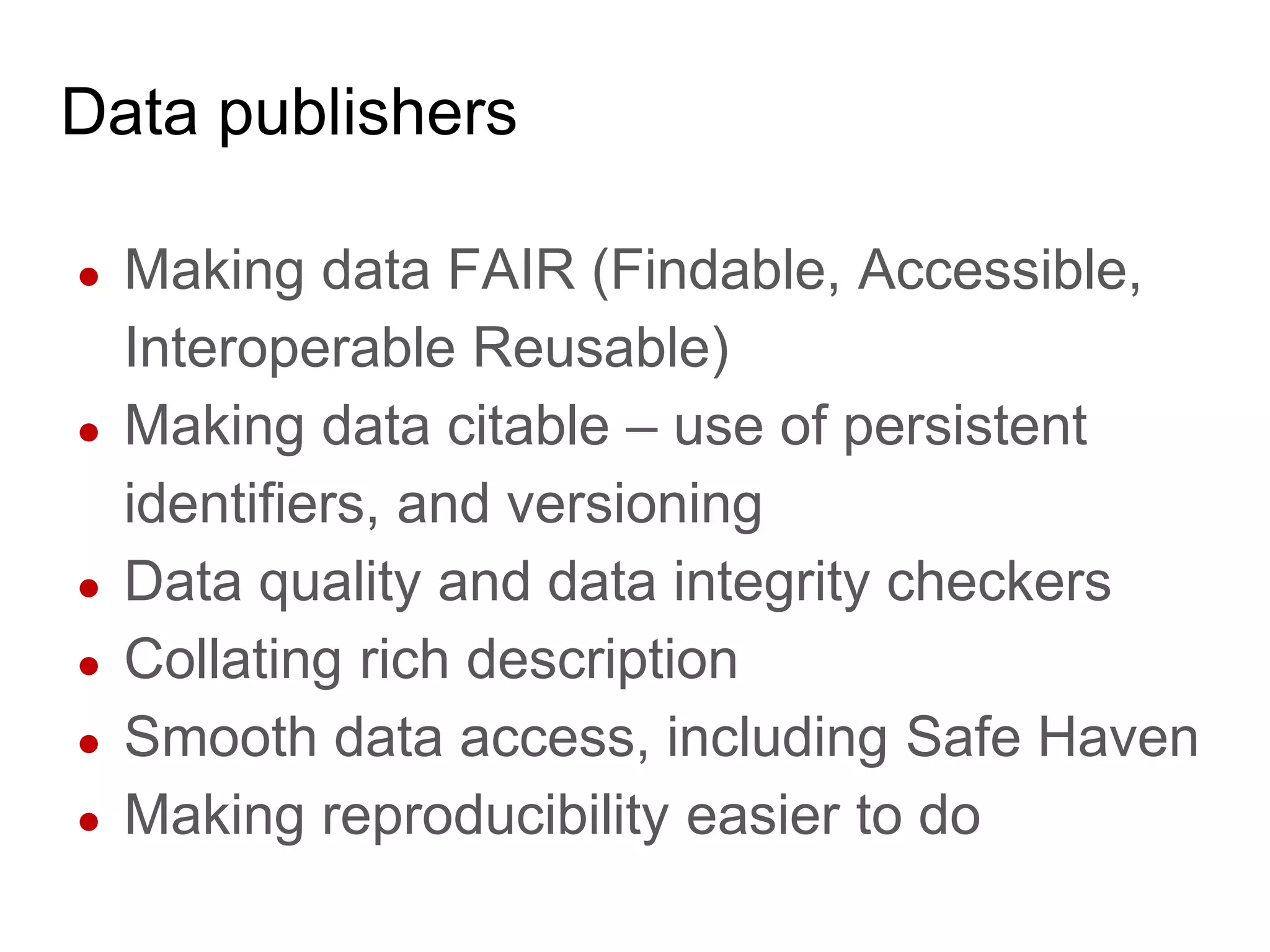Data publishers
● Making data FAIR (Findable, Accessible,
Interoperable Reusable)
● Making data citable – use of persistent
identifiers, and versioning
● Data quality and data integrity checkers
● Collating rich description
● Smooth data access, including Safe Haven
● Making reproducibility easier to do
 