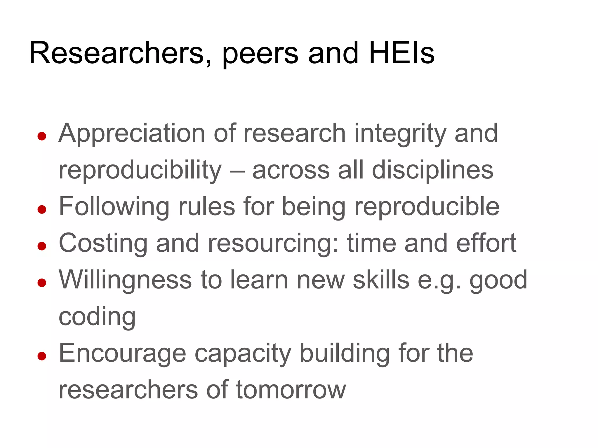 Researchers, peers and HEIs
● Appreciation of research integrity and
reproducibility – across all disciplines
● Following rules for being reproducible
● Costing and resourcing: time and effort
● Willingness to learn new skills e.g. good
coding
● Encourage capacity building for the
researchers of tomorrow
 