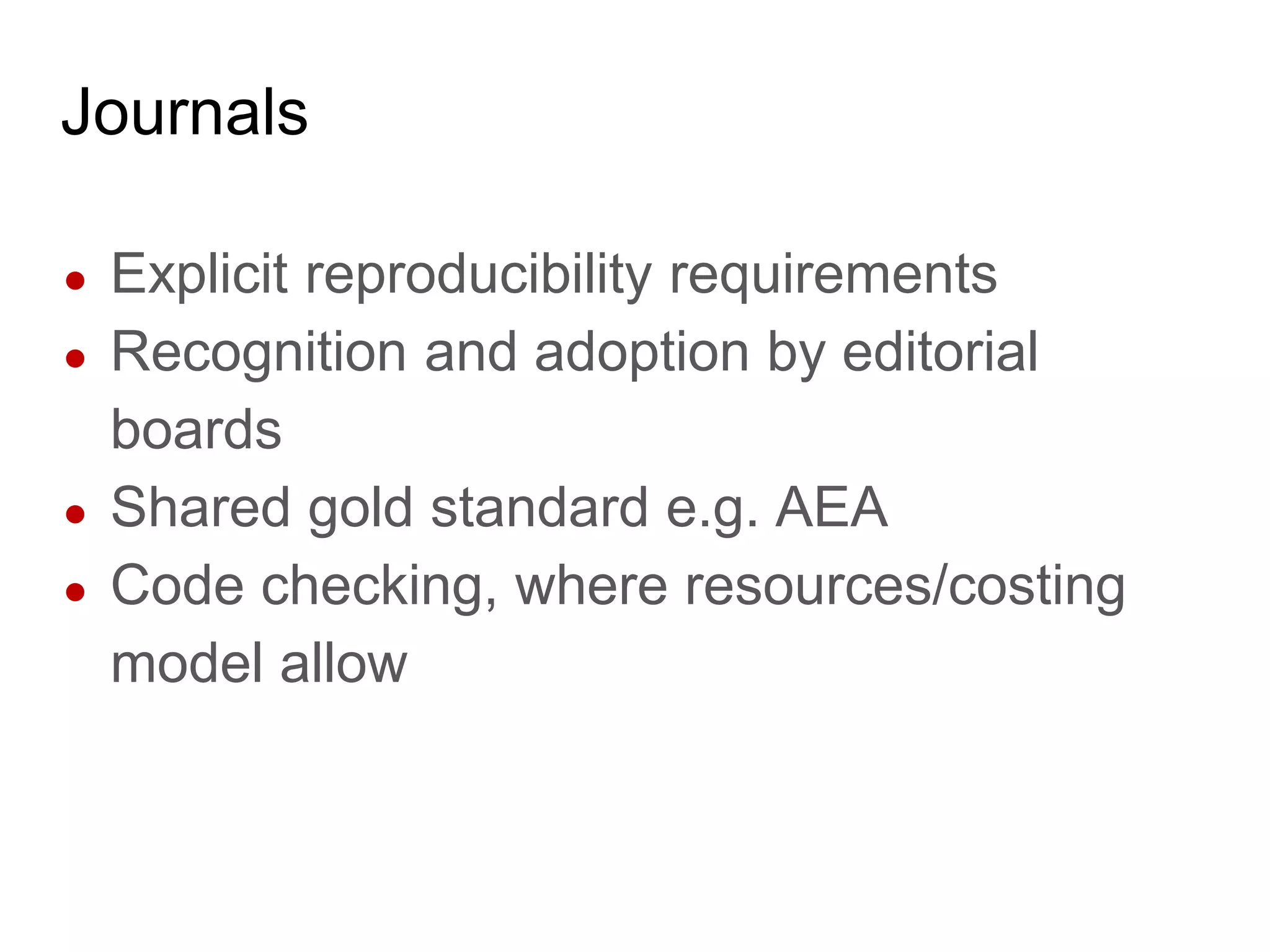 Journals
● Explicit reproducibility requirements
● Recognition and adoption by editorial
boards
● Shared gold standard e.g. AEA
● Code checking, where resources/costing
model allow
 