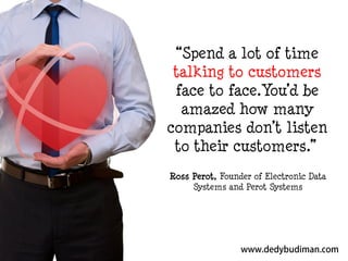 “Spend a lot of time
talking to customers
face to face.You’d be
amazed how many
companies don’t listen
to their customers.”
Ross Perot, Founder of Electronic Data
Systems and Perot Systems

 