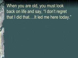 When you are old, you must look back on life and say, “I don’t regret that I did that….It led me here today.” 