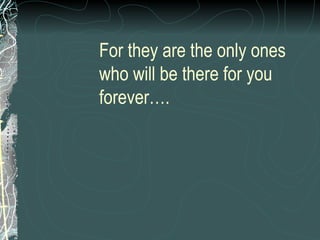 For they are the only ones who will be there for you forever…. 