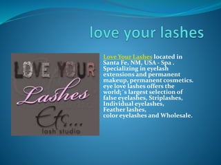 Love Your Lashes located in
Santa Fe, NM, USA - Spa .
Specializing in eyelash
extensions and permanent
makeup, permanent cosmetics.
eye love lashes offers the
world¡¯s largest selection of
false eyelashes, Striplashes,
Individual eyelashes,
Feather lashes,
color eyelashes and Wholesale.
 