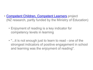 • Competent Children, Competent Learners project
(NZ research, partly funded by the Ministry of Education)
• Enjoyment of reading is a key indicator for
competency levels in learning
• "...it is not enough just to learn to read - one of the
strongest indicators of positive engagement in school
and learning was the enjoyment of reading".

 
