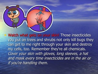 Watch what gets on your skin!  Those insecticides you put on trees and shrubs not only kill bugs they can get to me right through your skin and destroy my cells, too. Remember they're all chemicals.  Cover your skin with gloves, long sleeves, a hat and mask every time insecticides are in the air or if you're handling them. 