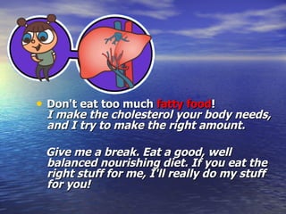 Don't eat too much  fatty food !  I make the cholesterol your body needs, and I try to make the right amount.  Give me a break. Eat a good, well balanced nourishing diet. If you eat the right stuff for me, I'll really do my stuff for you! 