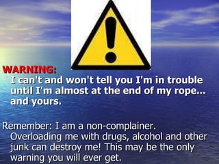 WARNING:  I can't and won't tell you I'm in trouble until I'm almost at the end of my rope... and yours. Remember: I am a non-complainer. Overloading me with drugs, alcohol and other junk can destroy me! This may be the only warning you will ever get. 
