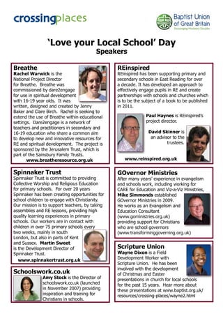 ‘Love your Local School’ Day
                                         Speakers

Breathe                                         REinspired
Rachel Warwick is the                           REinspired has been supporting primary and
National Project Director                       secondary schools in East Reading for over
for Breathe. Breathe was                        a decade. It has developed an approach to
commissioned by dare2engage                     effectively engage pupils in RE and create
for use in spiritual development                partnerships with schools and churches which
with 16-19 year olds. It was                    is to be the subject of a book to be published
written, designed and created by Jenny          in 2011.
Baker and Clare Birch. Rachel is seeking to
extend the use of Breathe within educational                  Paul Haynes is REinspired’s
settings. Dare2engage is a network of                         project director.
teachers and practitioners in secondary and
16-19 education who share a common aim                         David Skinner is
to develop new and innovative resources for                     an advisor to the
RE and spiritual development. The project is                            trustees.
sponsored by the Jerusalem Trust, which is
part of the Sainsbury Family Trusts.
       www.breatheresource.org.uk                  www.reinspired.org.uk


Spinnaker Trust                                 GOvernor Ministries
Spinnaker Trust is committed to providing       After many years’ experience in evangelism
Collective Worship and Religious Education      and schools work, including working for
for primary schools. For over 20 years          CARE for Education and Viz-a-Viz Ministries,
Spinnaker has been creating opportunities for   Mike Simmonds established
school children to engage with Christianity.    GOvernor Ministries in 2009.
Our mission is to support teachers, by taking   He works as an Evangelism and
assemblies and RE lessons, providing high       Education Consultant
quality learning experiences in primary         (www.goministries.org.uk)
schools. Our workers are in contact with        providing support for Christians
children in over 75 primary schools every       who are school governors
two weeks, mainly in south                      (www.transforminggoverning.org.uk)
London, but also in parts of Kent
and Sussex. Martin Sweet
is the Development Director of                  Scripture Union
Spinnaker Trust.                                Wayne Dixon is a Field
   www.spinnakertrust.org.uk                    Development Worker with
                                                Scripture Union. He has been
                                                involved with the development
Schoolswork.co.uk                               of Christmas and Easter
              Amy Stock is the Director of      presentations in church for local schools
              schoolswork.co.uk (launched       for the past 15 years. Hear more about
              in November 2007) providing       these presentations at www.baptist.org.uk/
              inspiration and training for      resources/crossing-places/wayne2.html
              Christians in schools.
 