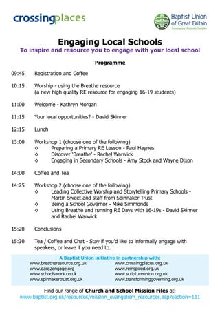 Engaging Local Schools
   To inspire and resource you to engage with your local school

                                     Programme

09:45     Registration and Coffee

10:15     Worship - using the Breathe resource
          (a new high quality RE resource for engaging 16-19 students)

11:00     Welcome - Kathryn Morgan

11:15     Your local opportunities? - David Skinner

12:15     Lunch

13:00     Workshop 1 (choose one of the following)
          ◊     Preparing a Primary RE Lesson - Paul Haynes
          ◊     Discover ‘Breathe’ - Rachel Warwick
          ◊     Engaging in Secondary Schools - Amy Stock and Wayne Dixon

14:00     Coffee and Tea

14:25     Workshop 2 (choose one of the following)
          ◊     Leading Collective Worship and Storytelling Primary Schools -
                Martin Sweet and staff from Spinnaker Trust
          ◊     Being a School Governor - Mike Simmonds
          ◊     Using Breathe and running RE Days with 16-19s - David Skinner
                and Rachel Warwick

15:20     Conclusions

15:30     Tea / Coffee and Chat - Stay if you’d like to informally engage with
          speakers, or leave if you need to.
                     A Baptist Union initiative in partnership with:
        www.breatheresource.org.uk             www.crossingplaces.org.uk
        www.dare2engage.org                    www.reinspired.org.uk
        www.schoolswork.co.uk                  www.scriptureunion.org.uk
        www.spinnakertrust.org.uk              www.transforminggoverning.org.uk

            Find our range of Church and School Mission Files at:
   www.baptist.org.uk/resources/mission_evangelism_resources.asp?section=111
 