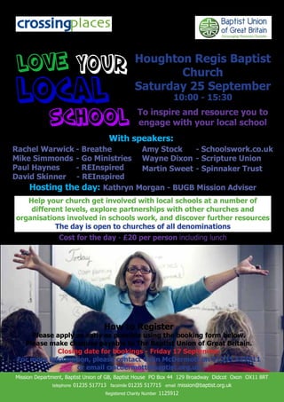 Houghton Regis Baptist
                                                            Church
                                                     Saturday 25 September
                                                                        10:00 - 15:30
                                                      To inspire and resource you to
                                                      engage with your local school
                                        With speakers:
Rachel Warwick - Breathe      Amy Stock    - Schoolswork.co.uk
Mike Simmonds - Go Ministries Wayne Dixon - Scripture Union
Paul Haynes    - REInspired   Martin Sweet - Spinnaker Trust
David Skinner - REInspired
    Hosting the day: Kathryn Morgan - BUGB Mission Adviser
   Help your church get involved with local schools at a number of
    different levels, explore partnerships with other churches and
organisations involved in schools work, and discover further resources
           The day is open to churches of all denominations
                 Cost for the day - £20 per person including lunch




                                      How to Register
     Please apply as early as possible using the booking form below.
   Please make cheques payable to The Baptist Union of Great Britain.
             Closing date for bookings - Friday 17 September
 For more information, please contact Colin McDermott on 01235 517711
                   or email cmcdermott@baptist.org.uk
Mission Department, Baptist Union of GB, Baptist House PO Box 44 129 Broadway Didcot Oxon OX11 8RT
              telephone   01235 517713 facsimile 01235 517715 email mission@baptist.org.uk
                                       Registered Charity Number   1125912
 