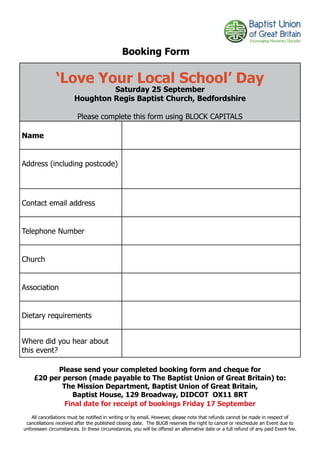 Booking Form

               ‘Love Your Local School’ Day
                                Saturday 25 September
                       Houghton Regis Baptist Church, Bedfordshire

                         Please complete this form using BLOCK CAPITALS

Name


Address (including postcode)




Contact email address


Telephone Number


Church


Association


Dietary requirements


Where did you hear about
this event?

          Please send your completed booking form and cheque for
    £20 per person (made payable to The Baptist Union of Great Britain) to:
            The Mission Department, Baptist Union of Great Britain,
               Baptist House, 129 Broadway, DIDCOT OX11 8RT
             Final date for receipt of bookings Friday 17 September
   All cancellations must be notified in writing or by email. However, please note that refunds cannot be made in respect of
 cancellations received after the published closing date. The BUGB reserves the right to cancel or reschedule an Event due to
unforeseen circumstances. In these circumstances, you will be offered an alternative date or a full refund of any paid Event fee.
 