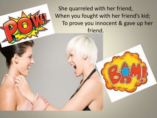 She quarreled with her friend,
When you fought with her friend’s kid;
  To prove you innocent & gave up her
            friend.
 