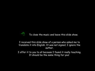   To close the music and leave this slide show. I received this slide show of a person who asked me to translate it into English. It was not signed; I ignore the author. I offer it to you to all because I found it really touching. It should be the same thing for you!   