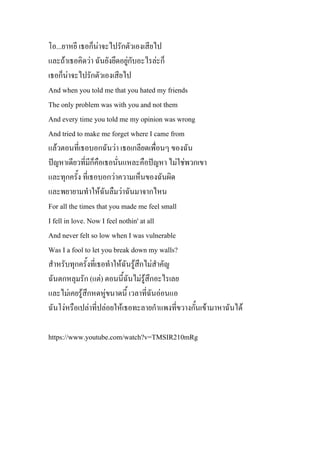 โอ...ยาหยี เธอก็นาจะไปรักตัวเองเสียไป
และถาเธอคิดวา ฉันยังยึดอยูกับอะไรละก็
เธอก็นาจะไปรักตัวเองเสียไป
And when you told me that you hated my friends
The only problem was with you and not them
And every time you told me my opinion was wrong
And tried to make me forget where I came from
แลวตอนที่เธอบอกฉันวา เธอเกลียดเพื่อนๆ ของฉัน
ปญหาเดียวที่มีก็คือเธอนั่นแหละคือปญหา ไมใชพวกเขา
และทุกครั้ง ที่เธอบอกวาความเห็นของฉันผิด
และพยายามทําใหฉันลืมวาฉันมาจากไหน
For all the times that you made me feel small
I fell in love. Now I feel nothin' at all
And never felt so low when I was vulnerable
Was I a fool to let you break down my walls?
สําหรับทุกครั้งที่เธอทําใหฉันรูสึกไมสําคัญ
ฉันตกหลุมรัก (แต) ตอนนี้ฉันไมรูสึกอะไรเลย
และไมเคยรูสึกหดหูขนาดนี้ เวลาที่ฉันออนแอ
ฉันโงหรือเปลาที่ปลอยใหเธอทะลายกําแพงที่ขวางกั้นเขามาหาฉันได
https://www.youtube.com/watch?v=TMSIR210mRg
 