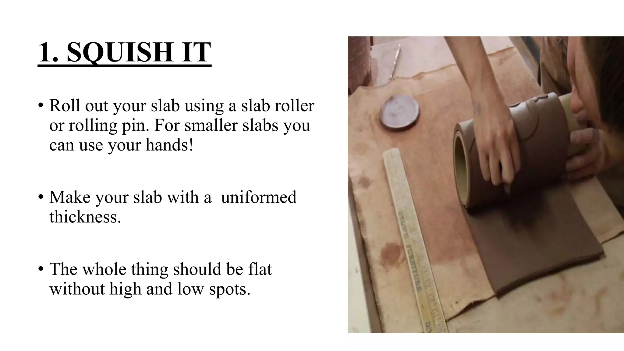 1. SQUISH IT
• Roll out your slab using a slab roller
or rolling pin. For smaller slabs you
can use your hands!
• Make your slab with a uniformed
thickness.
• The whole thing should be flat
without high and low spots.
 