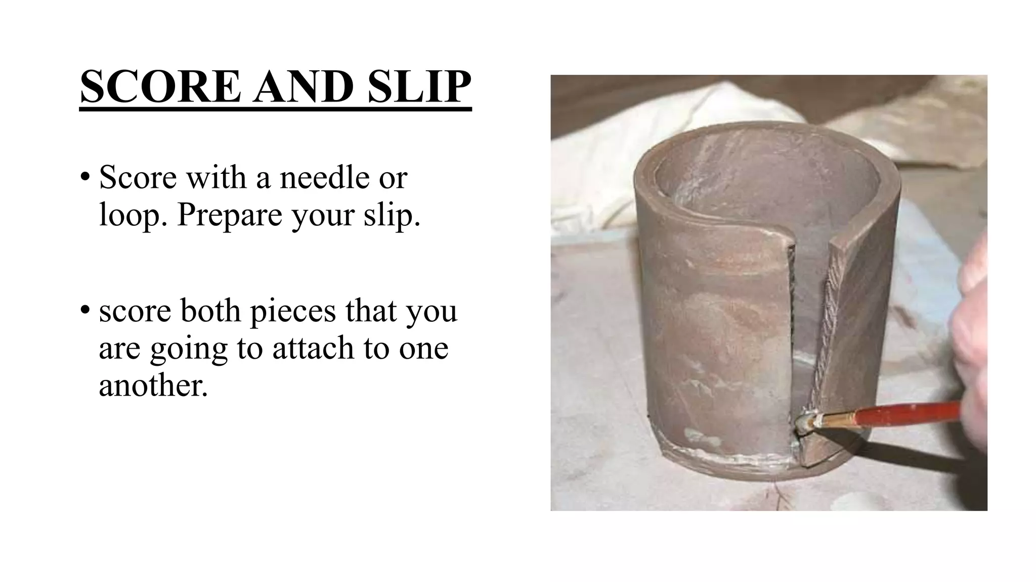 SCORE AND SLIP
• Score with a needle or
loop. Prepare your slip.
• score both pieces that you
are going to attach to one
another.
 