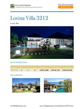 Villa 3212 Fact Sheet




Lovina Villa 3212
Lovina, Bali




KEY INFORMATION:

  Rating       Beds   Baths   Sleeps   Weekly Low    Weekly High    Weekly Peak
                4       4       8      USD $7,000    USD $8,750     USD $10,500


VILLA IMAGES




(c) VillaGetaways.com                  www.villagetaways.com/bali/lovina-3212.html
 