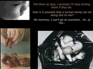 Tell them to stop, I promise I’ll stop kicking them if they do. How is it possible that a human being can be doing this to me? Oh mommy, I can’t go on anymore… he…lp me… 