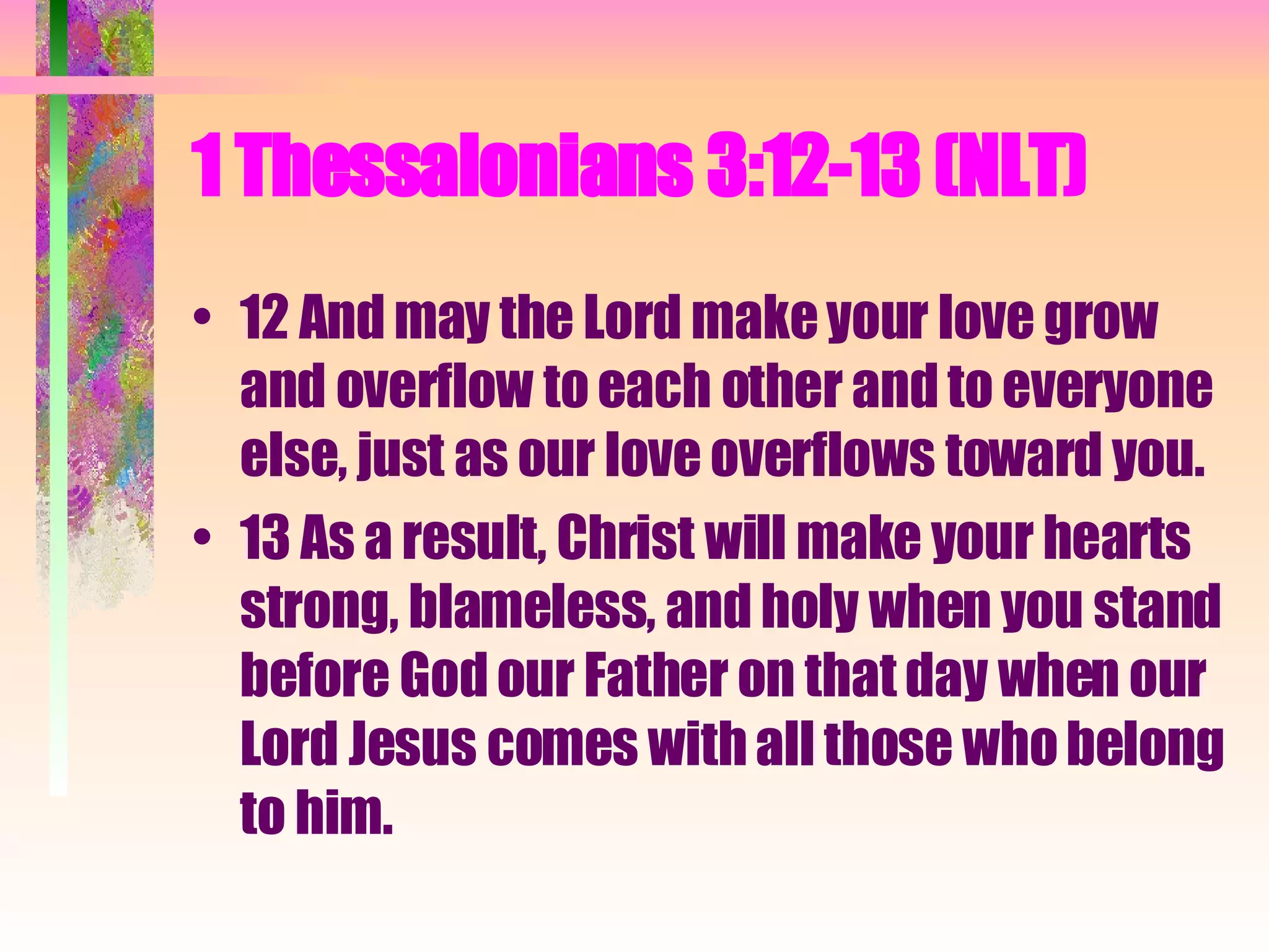 1 Thessalonians 3:12-13 (NLT)  12 And may the Lord make your love grow and overflow to each other and to everyone else, just as our love overflows toward you.  13 As a result, Christ will make your hearts strong, blameless, and holy when you stand before God our Father on that day when our Lord Jesus comes with all those who belong to him.  