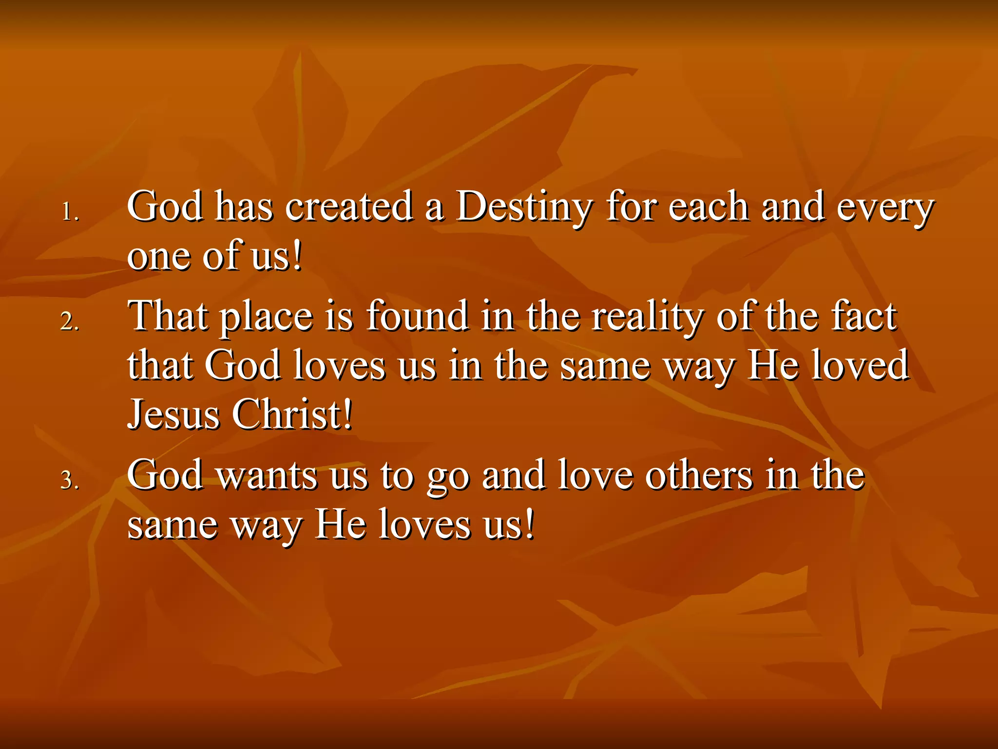 God has created a Destiny for each and every one of us! That place is found in the reality of the fact that God loves us in the same way He loved Jesus Christ! God wants us to go and love others in the same way He loves us! 