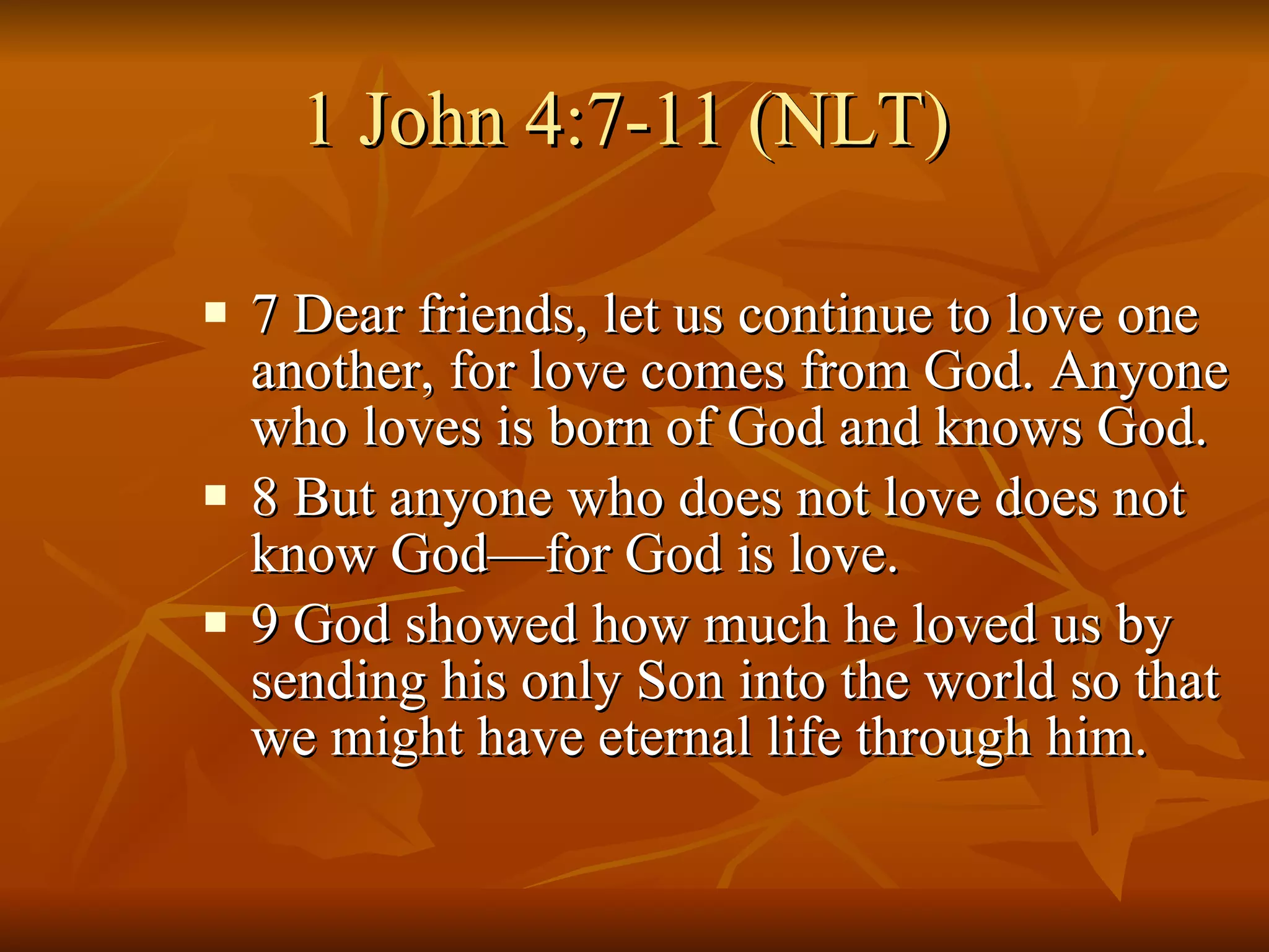 1 John 4:7-11 (NLT)  7 Dear friends, let us continue to love one another, for love comes from God. Anyone who loves is born of God and knows God.  8 But anyone who does not love does not know God—for God is love.  9 God showed how much he loved us by sending his only Son into the world so that we might have eternal life through him.  