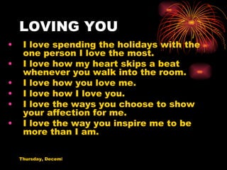 LOVING YOU I love spending the holidays with the one person I love the most. I love how my heart skips a beat whenever you walk into the room. I love how you love me. I love how I love you. I love the ways you choose to show your affection for me. I love the way you inspire me to be more than I am. 