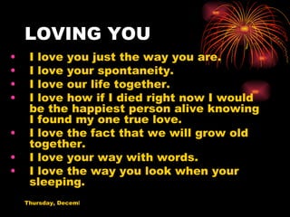 LOVING YOU I love you just the way you are. I love your spontaneity. I love our life together. I love how if I died right now I would be the happiest person alive knowing I found my one true love. I love the fact that we will grow old together. I love your way with words. I love the way you look when your sleeping. 