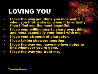 LOVING YOU I love the way you think you look awful when you first wake up when it is actually then I find you the most beautiful. I love your willingness to share everything and most especially your heart with me. I love your strength of character. I love taking showers together. I love the way you leave me love notes to find whenever you're gone. I love the way you treat me. 