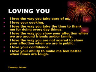 LOVING YOU I love the way you take care of us. I love your cooking. I love the way you take the time to thank me for doing every day things. I love the way you show your affection when we are around friends and/or family. I love the way you are not scared to show your affection when we are in public. I love your confidence. I love your ability to make me feel better when times are tough. 
