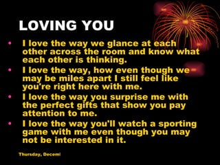 LOVING YOU I love the way we glance at each other across the room and know what each other is thinking. I love the way, how even though we may be miles apart I still feel like you're right here with me. I love the way you surprise me with the perfect gifts that show you pay attention to me. I love the way you'll watch a sporting game with me even though you may not be interested in it. 